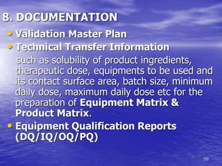 59
8. DOCUMENTATION
• Validation Master Plan
• Technical Transfer Information
such as solubility of product ingredients,
therapeutic dose, equipments to be used and
its contact surface area, batch size, minimum
daily dose, maximum daily dose etc for the
preparation of Equipment Matrix &
Product Matrix.
• Equipment Qualification Reports
(DQ/IQ/OQ/PQ)
 