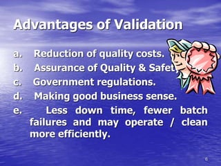 6
Advantages of Validation
a. Reduction of quality costs.
b. Assurance of Quality & Safety.
c. Government regulations.
d. Making good business sense.
e. Less down time, fewer batch
failures and may operate / clean
more efficiently.
 