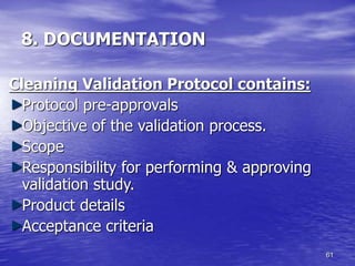 61
8. DOCUMENTATION
Cleaning Validation Protocol contains:
Protocol pre-approvals
Objective of the validation process.
Scope
Responsibility for performing & approving
validation study.
Product details
Acceptance criteria
 