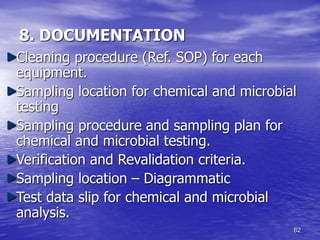 62
8. DOCUMENTATION
Cleaning procedure (Ref. SOP) for each
equipment.
Sampling location for chemical and microbial
testing
Sampling procedure and sampling plan for
chemical and microbial testing.
Verification and Revalidation criteria.
Sampling location – Diagrammatic
Test data slip for chemical and microbial
analysis.
 