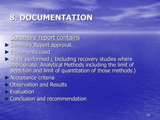 63
8. DOCUMENTATION
Summary report contains
Summary Report approval.
Equipments used
Study performed ( Including recovery studies where
appropriate. Analytical Methods including the limit of
detection and limit of quantitation of those methods.)
Acceptance criteria
Observation and Results
Evaluation
Conclusion and recommendation
 