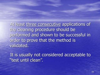 64
At least three consecutive applications of
the cleaning procedure should be
performed and shown to be successful in
order to prove that the method is
validated.
It is usually not considered acceptable to
“test until clean”.
 