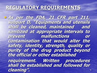 9
REGULATORY REQUIREMENTS
• As per the FDA, 21 CFR part 211,
subpart D, “Equipments and utensils
shall be cleaned, maintained and
sanitized at appropriate intervals to
prevent malfunctions or
contamination that would alter the
safety, identity, strength, quality or
purity of the drug product beyond
the official or other established
requirement. Written procedures
shall be established and followed for
cleaning”.
 