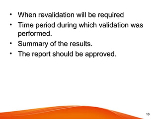 • When revalidation will be requiredWhen revalidation will be required
• Time period during which validation wasTime period during which validation was
performed.performed.
• Summary of the results.Summary of the results.
• The report should be approved.The report should be approved.
1010
 