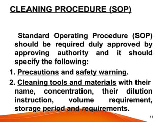 1111
CLEANING PROCEDURE (SOP)CLEANING PROCEDURE (SOP)
Standard Operating Procedure (SOP)Standard Operating Procedure (SOP)
should be required duly approved byshould be required duly approved by
approving authority and it shouldapproving authority and it should
specify the following:specify the following:
1.1. PrecautionsPrecautions andand safety warningsafety warning..
2.2. Cleaning tools and materialsCleaning tools and materials with theirwith their
name, concentration, their dilutionname, concentration, their dilution
instruction, volume requirement,instruction, volume requirement,
storage period and requirements.storage period and requirements.
 