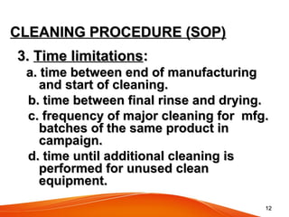 1212
CLEANING PROCEDURE (SOP)CLEANING PROCEDURE (SOP)
3.3. Time limitationsTime limitations::
a. time between end of manufacturinga. time between end of manufacturing
and start of cleaning.and start of cleaning.
b. time between final rinse and drying.b. time between final rinse and drying.
c. frequency of major cleaning for mfg.c. frequency of major cleaning for mfg.
batches of the same product inbatches of the same product in
campaign.campaign.
d. time until additional cleaning isd. time until additional cleaning is
performed for unused cleanperformed for unused clean
equipment.equipment.
 