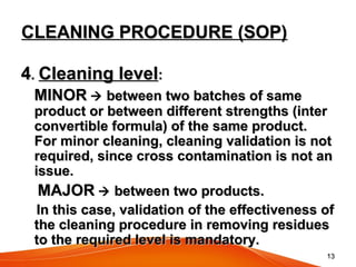 1313
CLEANING PROCEDURE (SOP)CLEANING PROCEDURE (SOP)
44.. Cleaning levelCleaning level::
MINORMINOR  between two batches of samebetween two batches of same
product or between different strengths (interproduct or between different strengths (inter
convertible formula) of the same product.convertible formula) of the same product.
For minor cleaning, cleaning validation is notFor minor cleaning, cleaning validation is not
required, since cross contamination is not anrequired, since cross contamination is not an
issue.issue.
MAJORMAJOR  between two products.between two products.
In this case, validation of the effectiveness ofIn this case, validation of the effectiveness of
the cleaning procedure in removing residuesthe cleaning procedure in removing residues
to the required level is mandatory.to the required level is mandatory.
 