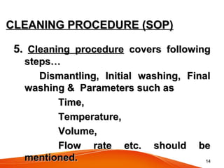 1414
CLEANING PROCEDURE (SOP)CLEANING PROCEDURE (SOP)
5.5. Cleaning procedureCleaning procedure covers followingcovers following
steps…steps…
Dismantling, Initial washing, FinalDismantling, Initial washing, Final
washing & Parameters such aswashing & Parameters such as
Time,Time,
Temperature,Temperature,
Volume,Volume,
Flow rate etc. should beFlow rate etc. should be
mentioned.mentioned.
 