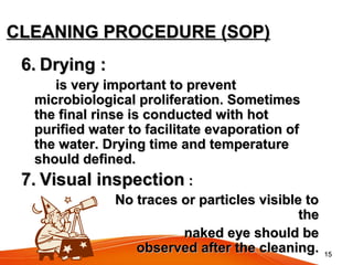 1515
CLEANING PROCEDURE (SOP)CLEANING PROCEDURE (SOP)
6.6. Drying :Drying :
is very important to preventis very important to prevent
microbiological proliferation. Sometimesmicrobiological proliferation. Sometimes
the final rinse is conducted with hotthe final rinse is conducted with hot
purified water to facilitate evaporation ofpurified water to facilitate evaporation of
the water. Drying time and temperaturethe water. Drying time and temperature
should defined.should defined.
7.7. Visual inspectionVisual inspection ::
No traces or particles visible toNo traces or particles visible to
thethe
naked eye should benaked eye should be
observed after the cleaning.observed after the cleaning.
 