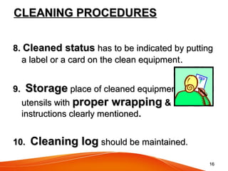 1616
CLEANING PROCEDURESCLEANING PROCEDURES
8.8. Cleaned statusCleaned status has to be indicated by puttinghas to be indicated by putting
a label or a card on the clean equipmenta label or a card on the clean equipment..
9.9. StorageStorage place of cleaned equipment /place of cleaned equipment /
utensils withutensils with proper wrappingproper wrapping &&
instructions clearly mentionedinstructions clearly mentioned..
10.10. Cleaning logCleaning log should be maintained.should be maintained.
 