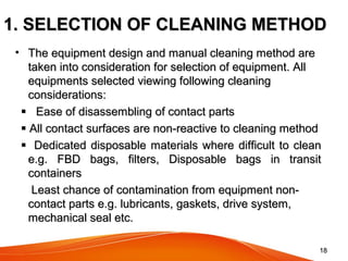 1818
1. SELECTION OF CLEANING METHOD1. SELECTION OF CLEANING METHOD
• The equipment design and manual cleaning method areThe equipment design and manual cleaning method are
taken into consideration for selection of equipment. Alltaken into consideration for selection of equipment. All
equipments selected viewing following cleaningequipments selected viewing following cleaning
considerations:considerations:
 Ease of disassembling of contact partsEase of disassembling of contact parts
 All contact surfaces are non-reactive to cleaning methodAll contact surfaces are non-reactive to cleaning method
 Dedicated disposable materials where difficult to cleanDedicated disposable materials where difficult to clean
e.g. FBD bags, filters, Disposable bags in transite.g. FBD bags, filters, Disposable bags in transit
containerscontainers
Least chance of contamination from equipment non-Least chance of contamination from equipment non-
contact parts e.g. lubricants, gaskets, drive system,contact parts e.g. lubricants, gaskets, drive system,
mechanical seal etc.mechanical seal etc.
 