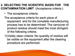 2020
2. SELECTING THE SCIENTIFIC BASIS FOR THE2. SELECTING THE SCIENTIFIC BASIS FOR THE
CONTAMINATION LIMITCONTAMINATION LIMIT (Acceptance criteria.)(Acceptance criteria.)
• The acceptance criteria:The acceptance criteria:
The acceptance criteria for each piece ofThe acceptance criteria for each piece of
equipment and for the complete manufacturingequipment and for the complete manufacturing
process has to be determined. The carryover ofprocess has to be determined. The carryover of
product residue should meet the most stringentproduct residue should meet the most stringent
of the following criteria.of the following criteria.
1)1)Visibly clean criteria: No quantity of residue willVisibly clean criteria: No quantity of residue will
be visible on the equipment after the cleaningbe visible on the equipment after the cleaning
procedure are performed.procedure are performed.
 