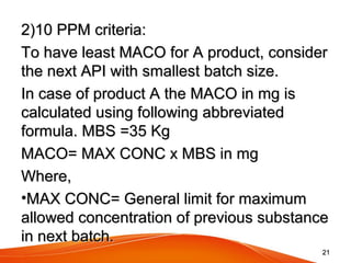 2)10 PPM criteria:2)10 PPM criteria:
To have least MACO for A product, considerTo have least MACO for A product, consider
the next API with smallest batch size.the next API with smallest batch size.
In case of product A the MACO in mg isIn case of product A the MACO in mg is
calculated using following abbreviatedcalculated using following abbreviated
formula. MBS =35 Kgformula. MBS =35 Kg
MACO= MAX CONC x MBS in mgMACO= MAX CONC x MBS in mg
Where,Where,
•MAX CONC= General limit for maximumMAX CONC= General limit for maximum
allowed concentration of previous substanceallowed concentration of previous substance
in next batch.in next batch.
2121
 