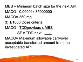 MBS = Minimum batch size for the next APIMBS = Minimum batch size for the next API
MACO= 0.00001x 35000000MACO= 0.00001x 35000000
MACO= 350 mgMACO= 350 mg
3) 1/1000 Dose criteria:3) 1/1000 Dose criteria:
MACO=MACO= TDDprevious x MBSTDDprevious x MBS
SF x TDD nextSF x TDD next
MACO= Maximum allowable carryoverMACO= Maximum allowable carryover
acceptable transferred amount from theacceptable transferred amount from the
investigated APIinvestigated API
2222
 