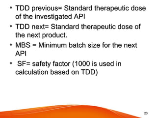 • TDD previous= Standard therapeutic doseTDD previous= Standard therapeutic dose
of the investigated APIof the investigated API
• TDD next= Standard therapeutic dose ofTDD next= Standard therapeutic dose of
the next product.the next product.
• MBS = Minimum batch size for the nextMBS = Minimum batch size for the next
APIAPI
• SF= safety factor (1000 is used inSF= safety factor (1000 is used in
calculation based on TDD)calculation based on TDD)
2323
 