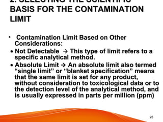 2525
2. SELECTING THE SCIENTIFIC2. SELECTING THE SCIENTIFIC
BASIS FOR THE CONTAMINATIONBASIS FOR THE CONTAMINATION
LIMITLIMIT
•   Contamination Limit Based on OtherContamination Limit Based on Other
Considerations:Considerations:
••  Not DetectableNot Detectable     This type of limit refers to aThis type of limit refers to a
specific analytical method.specific analytical method.
••  Absolute LimitAbsolute Limit  An absolute limit also termedAn absolute limit also termed
“single limit” or “blanket specification” means“single limit” or “blanket specification” means
that the same limit is set for any product,that the same limit is set for any product,
without consideration to toxicological data or towithout consideration to toxicological data or to
the detection level of the analytical method, andthe detection level of the analytical method, and
is usually expressed in parts per million (ppm)is usually expressed in parts per million (ppm)
 