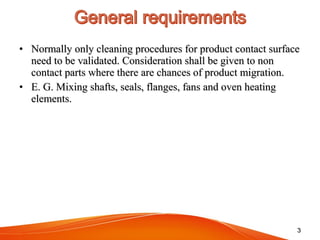 • Normally only cleaning procedures for product contact surfaceNormally only cleaning procedures for product contact surface
need to be validated. Consideration shall be given to nonneed to be validated. Consideration shall be given to non
contact parts where there are chances of product migration.contact parts where there are chances of product migration.
• E. G. Mixing shafts, seals, flanges, fans and oven heatingE. G. Mixing shafts, seals, flanges, fans and oven heating
elements.elements.
33
 