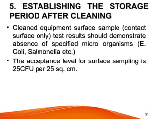 3131
5. ESTABLISHING THE STORAGE5. ESTABLISHING THE STORAGE
PERIOD AFTER CLEANINGPERIOD AFTER CLEANING
• Cleaned  equipment  surface  sample  (contact Cleaned  equipment  surface  sample  (contact 
surface only) test results should demonstrate surface only) test results should demonstrate 
absence  of  specified  micro  organisms  (E. absence  of  specified  micro  organisms  (E. 
Coli, Salmonella etc.) Coli, Salmonella etc.) 
• The acceptance level for surface sampling is The acceptance level for surface sampling is 
25CFU per 25 sq. cm. 25CFU per 25 sq. cm. 
 