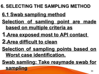 3333
6. SELECTING THE SAMPLING METHOD6. SELECTING THE SAMPLING METHOD
6.1 Swab sampling method6.1 Swab sampling method
Selection of samling point are madeSelection of samling point are made
based on multiple criteria asbased on multiple criteria as
1.1.Area exposed most to API contactArea exposed most to API contact
2.2.Area difficult to cleanArea difficult to clean
Selection of sampling points based onSelection of sampling points based on
Worst case identification.Worst case identification.
Swab samling: Take reaymade swab forSwab samling: Take reaymade swab for
samplingsampling
 