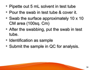 • Pipette out 5 mL solvent in test tubePipette out 5 mL solvent in test tube
• Pour the swab in test tube & cover it.Pour the swab in test tube & cover it.
• Swab the surface approximately 10 x 10 Swab the surface approximately 10 x 10 
CM area (100sq. Cm)CM area (100sq. Cm)
• After the swabbing, put the swab in test After the swabbing, put the swab in test 
tube.tube.
• Identification as sampleIdentification as sample
• Submit the sample in QC for analysis.Submit the sample in QC for analysis.
3434
 