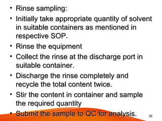 • Rinse sampling: Rinse sampling: 
• Initially take appropriate quantity of solvent Initially take appropriate quantity of solvent 
in suitable containers as mentioned in in suitable containers as mentioned in 
respective SOP.respective SOP.
• Rinse the equipmentRinse the equipment
• Collect the rinse at the discharge port in Collect the rinse at the discharge port in 
suitable container.suitable container.
• Discharge the rinse completely and Discharge the rinse completely and 
recycle the total content twice.recycle the total content twice.
• Stir the content in container and sample Stir the content in container and sample 
the required quantitythe required quantity
• Submit the sample to QC for analysis.Submit the sample to QC for analysis. 3535
 