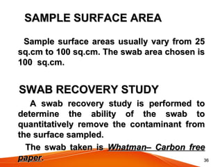 3636
SAMPLE SURFACE AREASAMPLE SURFACE AREA
Sample surface areas usually vary from 25Sample surface areas usually vary from 25
sq.cm to 100 sq.cm. The swab area chosen issq.cm to 100 sq.cm. The swab area chosen is
100 sq.cm.100 sq.cm.
SWAB RECOVERY STUDYSWAB RECOVERY STUDY
A swab recovery study is performed toA swab recovery study is performed to
determine the ability of the swab todetermine the ability of the swab to
quantitatively remove the contaminant fromquantitatively remove the contaminant from
the surface sampled.the surface sampled.
The swab taken isThe swab taken is Whatman– Carbon freeWhatman– Carbon free
paperpaper..
 