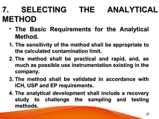 3737
7. SELECTING THE ANALYTICAL7. SELECTING THE ANALYTICAL
METHODMETHOD
• The Basic Requirements for the AnalyticalThe Basic Requirements for the Analytical
Method.Method.
1. The sensitivity of the method shall be appropriate to1. The sensitivity of the method shall be appropriate to
the calculated contamination limit.the calculated contamination limit.
2. The method shall be practical and rapid, and, as2. The method shall be practical and rapid, and, as
much as possible use instrumentation existing in themuch as possible use instrumentation existing in the
company.company.
3. The method shall be validated in accordance with3. The method shall be validated in accordance with
ICH, USP and EP requirements.ICH, USP and EP requirements.
4. The analytical development shall include a recovery4. The analytical development shall include a recovery
study to challenge the sampling and testingstudy to challenge the sampling and testing
methods.methods.
 