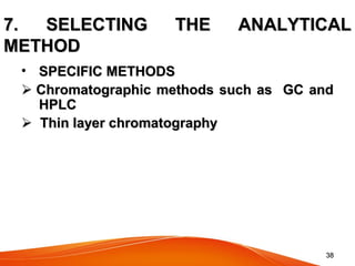 3838
7. SELECTING THE ANALYTICAL7. SELECTING THE ANALYTICAL
METHODMETHOD
• SPECIFIC METHODSSPECIFIC METHODS
  Chromatographic methods such as GC andChromatographic methods such as GC and
HPLCHPLC
    Thin layer chromatographyThin layer chromatography
 