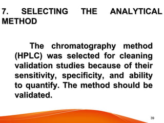 3939
7. SELECTING THE ANALYTICAL7. SELECTING THE ANALYTICAL
METHODMETHOD
The chromatography methodThe chromatography method
(HPLC) was selected for cleaning(HPLC) was selected for cleaning
validation studies because of theirvalidation studies because of their
sensitivity, specificity, and abilitysensitivity, specificity, and ability
to quantify. The method should beto quantify. The method should be
validated.validated.
 
