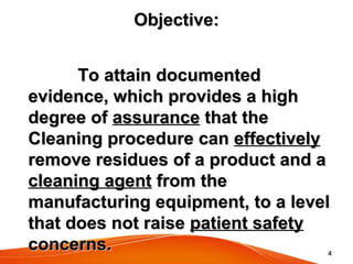 44
Objective:Objective:
To attain documentedTo attain documented
evidence, which provides a highevidence, which provides a high
degree ofdegree of assuranceassurance that thethat the
Cleaning procedure canCleaning procedure can effectivelyeffectively
remove residues of a product and aremove residues of a product and a
cleaning agentcleaning agent from thefrom the
manufacturing equipment, to a levelmanufacturing equipment, to a level
that does not raisethat does not raise patient safetypatient safety
concerns.concerns.
 