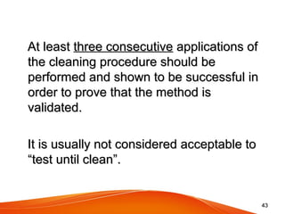 4343
      At least At least three consecutivethree consecutive applications of  applications of 
the cleaning procedure should be the cleaning procedure should be 
performed and shown to be successful in performed and shown to be successful in 
order to prove that the method is order to prove that the method is 
validated.validated.
      It is usually not considered acceptable to It is usually not considered acceptable to 
“test until clean”.“test until clean”.
 