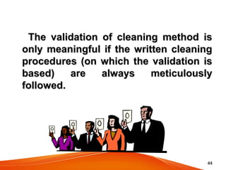 4444
The validation of cleaning method isThe validation of cleaning method is
only meaningful if the written cleaningonly meaningful if the written cleaning
procedures (on which the validation isprocedures (on which the validation is
based) are always meticulouslybased) are always meticulously
followed.followed.  
 