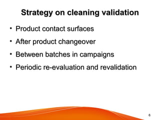 Strategy on cleaning validationStrategy on cleaning validation
• Product contact surfacesProduct contact surfaces
• After product changeoverAfter product changeover
• Between batches in campaignsBetween batches in campaigns
• Periodic re-evaluation and revalidationPeriodic re-evaluation and revalidation
66
 