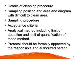 • Details of cleaning procedureDetails of cleaning procedure
• Sampling position and area and diagramSampling position and area and diagram
with difficult to clean area.with difficult to clean area.
• Sampling procedureSampling procedure
• Acceptance criteriaAcceptance criteria
• Analytical method including limit ofAnalytical method including limit of
detection and limit of quantification ofdetection and limit of quantification of
those method.those method.
• Protocol should be formally approved byProtocol should be formally approved by
the responsible and authorized person.the responsible and authorized person.
88
 