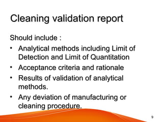 Cleaning validation reportCleaning validation report
Should include :Should include :
• Analytical methods including Limit ofAnalytical methods including Limit of
Detection and Limit of QuantitationDetection and Limit of Quantitation
• Acceptance criteria and rationaleAcceptance criteria and rationale
• Results of validation of analyticalResults of validation of analytical
methods.methods.
• Any deviation of manufacturing orAny deviation of manufacturing or
cleaning procedure.cleaning procedure.
99
 