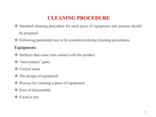 11
CLEANING PROCEDURE
❖ Standard cleaning procedure for each piece of equipment and process should
be prepared.
❖ Following parameters are to be considered during cleaning procedures.
Equipment:
❖ Surfaces that come into contact with the product
❖ “non-contact” parts
❖ Critical areas
❖ The design of equipment
❖ Process for cleaning a piece of equipment
❖ Ease of disassembly
❖ Fixed or not
 