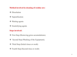 14
Method involved in cleaning of residue are:
❖ Dissolution
❖ Saponification
❖ Wetting agents
❖ Emulsifying agents
Steps involved:
❖ First Step (Removing gross accumulations).
❖ Second Step (Washing of the Equipment).
❖ Third Step (Initial rinses or swab)
❖ Fourth Step (Second rinse or swab)
 