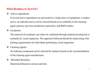 What Residues to Test For?
❖ Actives ingredients:
If several active ingredients are processed in a single piece of equipment, a marker
active, an indicator active can be selected based on its solubility in the cleaning
agent, potency, previous production experience, and R&D studies.
❖ Excipients:
The removal of excipients can either be confirmed through analytical testing but is
normally by visual inspection. The approach followed should be stated along with
training requirements for individuals performing visual inspection.
❖ Cleaning Agents:
An indicator compound can be selected for analysis based on the recommendation
of the cleaning agent manufacturer.
❖ Microbial Residues:
Determined based on science and risk.
15
 
