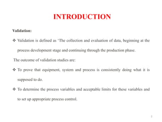 2
Validation:
❖ Validation is defined as ‘The collection and evaluation of data, beginning at the
process development stage and continuing through the production phase.
The outcome of validation studies are:
❖ To prove that equipment, system and process is consistently doing what it is
supposed to do.
❖ To determine the process variables and acceptable limits for these variables and
to set up appropriate process control.
INTRODUCTION
 