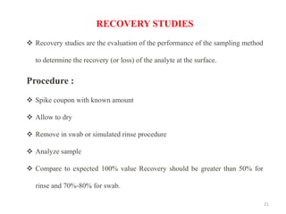 21
RECOVERY STUDIES
❖ Recovery studies are the evaluation of the performance of the sampling method
to determine the recovery (or loss) of the analyte at the surface.
Procedure :
❖ Spike coupon with known amount
❖ Allow to dry
❖ Remove in swab or simulated rinse procedure
❖ Analyze sample
❖ Compare to expected 100% value Recovery should be greater than 50% for
rinse and 70%-80% for swab.
 