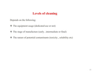 22
Levels of cleaning
Depends on the following;
❖ The equipment usage (dedicated use or not)
❖ The stage of manufacture (early , intermediate or final)
❖ The nature of potential contaminants (toxicity , solubility etc)
 