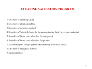 1.Selection of cleaning Level
2.Selection of cleaning method
3.Selection of sampling method
4.Selection of Scientific basis for the contamination limit (acceptance criteria)
5.Selection of Worst case related to the equipment
6.Selection of Worst case related to the product
7.Establishing the storage period after cleaning (hold time study)
8.Selection of analytical method
9.Documentation
CLEANING VALIDATION PROGRAM
24
 