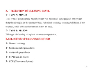A. SELECTION OF CLEANING LEVEL
❖ TYPE A: MINOR
This type of cleaning take place between two batches of same product or between
different strengths of the same product. For minor cleaning, cleaning validation is not
required, since cross contamination is not an issue.
❖ TYPE B: MAJOR
This type of cleaning take place between two products.
B. SELECTION OF CLEANING METHOD
❖ Manual cleaning
❖ Semi automatic procedures
❖ Automatic procedures
❖ CIP (Clean-in-place)
❖ COP (Clean-out-of-place)
25
 