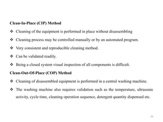 Clean-In-Place (CIP) Method
❖ Cleaning of the equipment is performed in place without disassembling
❖ Cleaning process may be controlled manually or by an automated program.
❖ Very consistent and reproducible cleaning method.
❖ Can be validated readily.
❖ Being a closed system visual inspection of all components is difficult.
Clean-Out-Of-Place (COP) Method
❖ Cleaning of disassembled equipment is performed in a central washing machine.
❖ The washing machine also requires validation such as the temperature, ultrasonic
activity, cycle time, cleaning operation sequence, detergent quantity dispensed etc.
26
 