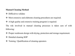 Manual Cleaning Method
❖ Difficult to validate
❖ Most extensive and elaborate cleaning procedures are required.
❖ A high quality and extensive training program is required.
The risk involved in manual cleaning processes is taken care of with
following:
❖ Proper washroom design with drying, protection and storage requirement.
❖ Detailed cleaning SOP
❖ Training / Qualification of cleaning operators
27
 