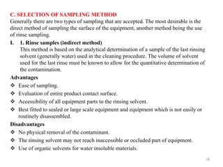 C. SELECTION OF SAMPLING METHOD
Generally there are two types of sampling that are accepted. The most desirable is the
direct method of sampling the surface of the equipment, another method being the use
of rinse sampling.
I. 1. Rinse samples (indirect method)
This method is based on the analytical determination of a sample of the last rinsing
solvent (generally water) used in the cleaning procedure. The volume of solvent
used for the last rinse must be known to allow for the quantitative determination of
the contamination.
Advantages
❖ Ease of sampling.
❖ Evaluation of entire product contact surface.
❖ Accessibility of all equipment parts to the rinsing solvent.
❖ Best fitted to sealed or large scale equipment and equipment which is not easily or
routinely disassembled.
Disadvantages
❖ No physical removal of the contaminant.
❖ The rinsing solvent may not reach inaccessible or occluded part of equipment.
❖ Use of organic solvents for water insoluble materials.
28
 