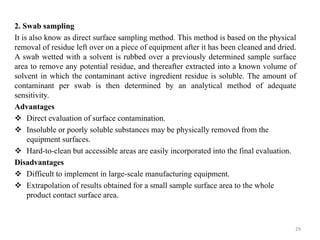 2. Swab sampling
It is also know as direct surface sampling method. This method is based on the physical
removal of residue left over on a piece of equipment after it has been cleaned and dried.
A swab wetted with a solvent is rubbed over a previously determined sample surface
area to remove any potential residue, and thereafter extracted into a known volume of
solvent in which the contaminant active ingredient residue is soluble. The amount of
contaminant per swab is then determined by an analytical method of adequate
sensitivity.
Advantages
❖ Direct evaluation of surface contamination.
❖ Insoluble or poorly soluble substances may be physically removed from the
equipment surfaces.
❖ Hard-to-clean but accessible areas are easily incorporated into the final evaluation.
Disadvantages
❖ Difficult to implement in large-scale manufacturing equipment.
❖ Extrapolation of results obtained for a small sample surface area to the whole
product contact surface area.
29
 