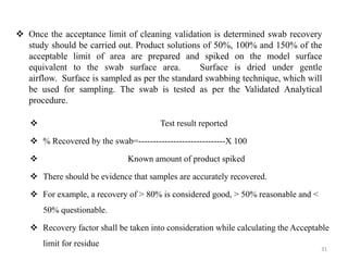 ❖ Once the acceptance limit of cleaning validation is determined swab recovery
study should be carried out. Product solutions of 50%, 100% and 150% of the
acceptable limit of area are prepared and spiked on the model surface
equivalent to the swab surface area. Surface is dried under gentle
airflow. Surface is sampled as per the standard swabbing technique, which will
be used for sampling. The swab is tested as per the Validated Analytical
procedure.
❖ Test result reported
❖ % Recovered by the swab=------------------------------X 100
❖ Known amount of product spiked
❖ There should be evidence that samples are accurately recovered.
❖ For example, a recovery of > 80% is considered good, > 50% reasonable and <
50% questionable.
❖ Recovery factor shall be taken into consideration while calculating the Acceptable
limit for residue.
31
 