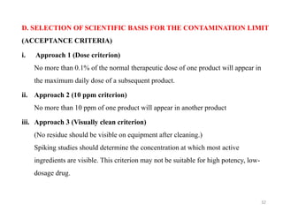 D. SELECTION OF SCIENTIFIC BASIS FOR THE CONTAMINATION LIMIT
(ACCEPTANCE CRITERIA)
i. Approach 1 (Dose criterion)
No more than 0.1% of the normal therapeutic dose of one product will appear in
the maximum daily dose of a subsequent product.
ii. Approach 2 (10 ppm criterion)
No more than 10 ppm of one product will appear in another product
iii. Approach 3 (Visually clean criterion)
(No residue should be visible on equipment after cleaning.)
Spiking studies should determine the concentration at which most active
ingredients are visible. This criterion may not be suitable for high potency, low-
dosage drug.
32
 