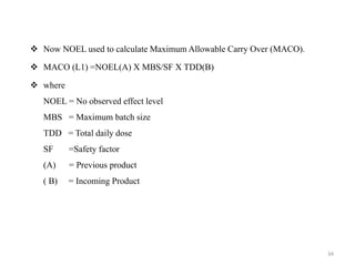 ❖ Now NOEL used to calculate Maximum Allowable Carry Over (MACO).
❖ MACO (L1) =NOEL(A) X MBS/SF X TDD(B)
❖ where
NOEL = No observed effect level
MBS = Maximum batch size
TDD = Total daily dose
SF =Safety factor
(A) = Previous product
( B) = Incoming Product
34
 